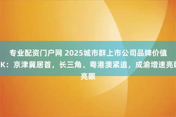 专业配资门户网 2025城市群上市公司品牌价值PK：京津冀居首，长三角、粤港澳紧追，成渝增速亮眼