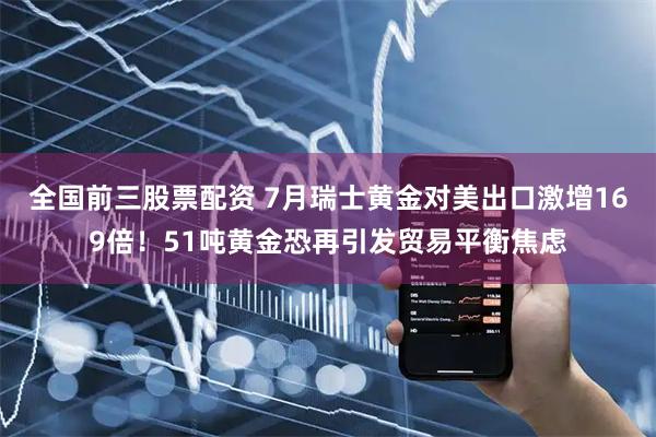 全国前三股票配资 7月瑞士黄金对美出口激增169倍！51吨黄金恐再引发贸易平衡焦虑