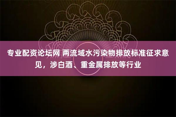 专业配资论坛网 两流域水污染物排放标准征求意见，涉白酒、重金属排放等行业