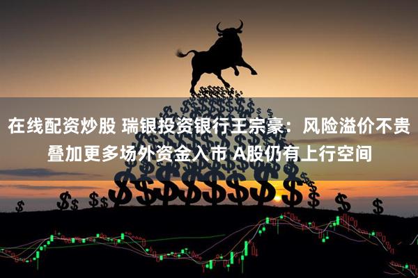 在线配资炒股 瑞银投资银行王宗豪：风险溢价不贵叠加更多场外资金入市 A股仍有上行空间