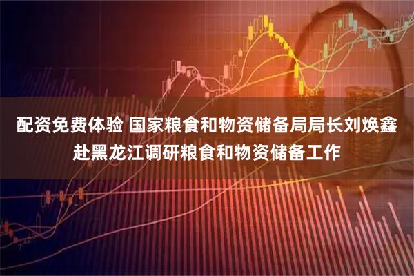 配资免费体验 国家粮食和物资储备局局长刘焕鑫赴黑龙江调研粮食和物资储备工作