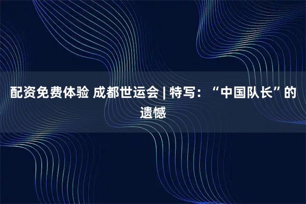 配资免费体验 成都世运会 | 特写：“中国队长”的遗憾