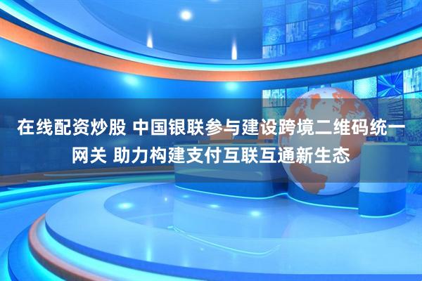 在线配资炒股 中国银联参与建设跨境二维码统一网关 助力构建支付互联互通新生态