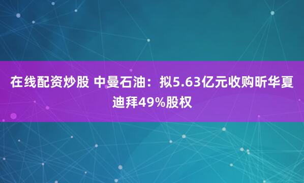 在线配资炒股 中曼石油：拟5.63亿元收购昕华夏迪拜49%股权