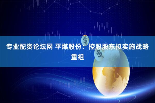 专业配资论坛网 平煤股份：控股股东拟实施战略重组